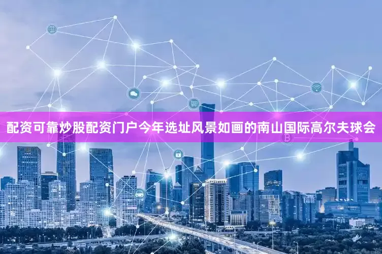 配资可靠炒股配资门户今年选址风景如画的南山国际高尔夫球会