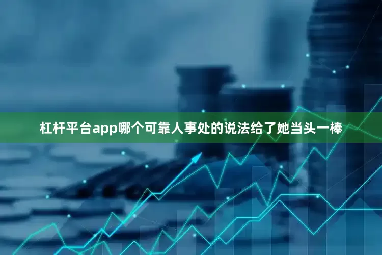 杠杆平台app哪个可靠人事处的说法给了她当头一棒
