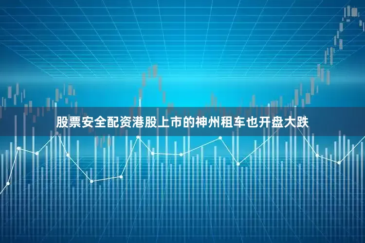 股票安全配资港股上市的神州租车也开盘大跌