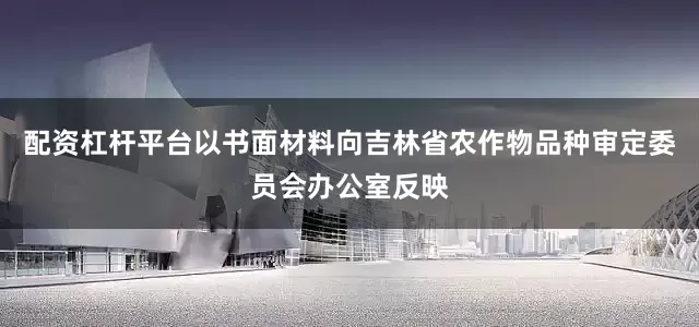 配资杠杆平台以书面材料向吉林省农作物品种审定委员会办公室反映