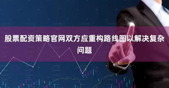 股票配资策略官网双方应重构路线图以解决复杂问题