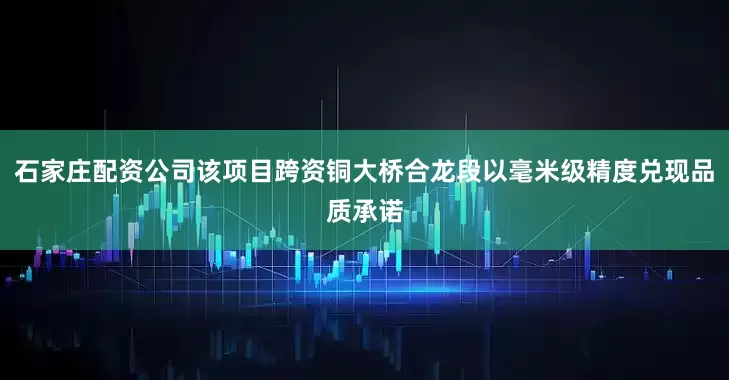 石家庄配资公司该项目跨资铜大桥合龙段以毫米级精度兑现品质承诺