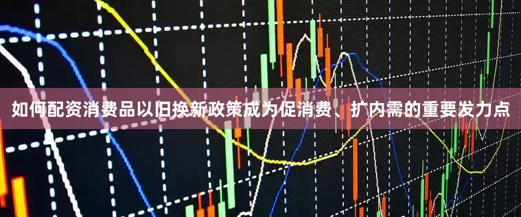 如何配资消费品以旧换新政策成为促消费、扩内需的重要发力点