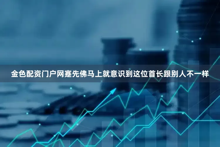 金色配资门户网蹇先佛马上就意识到这位首长跟别人不一样