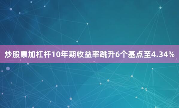 炒股票加杠杆10年期收益率跳升6个基点至4.34%