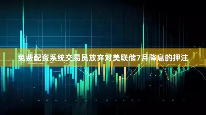 免费配资系统交易员放弃对美联储7月降息的押注