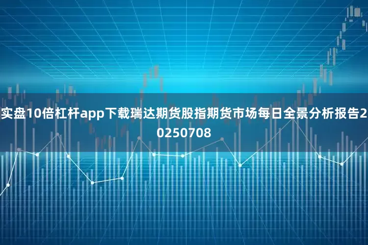 实盘10倍杠杆app下载瑞达期货股指期货市场每日全景分析报告20250708