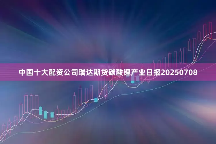 中国十大配资公司瑞达期货碳酸锂产业日报20250708