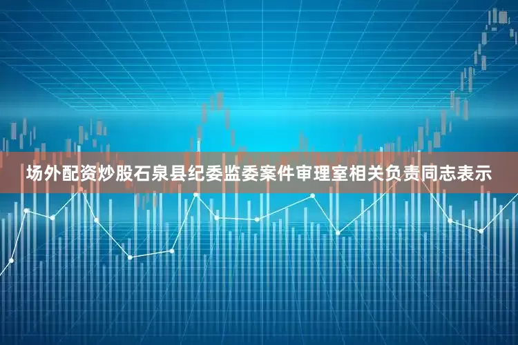 场外配资炒股石泉县纪委监委案件审理室相关负责同志表示