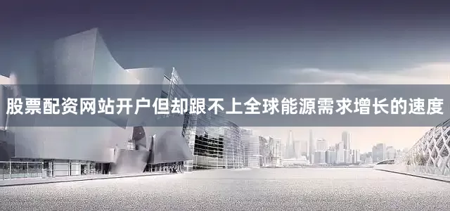 股票配资网站开户但却跟不上全球能源需求增长的速度