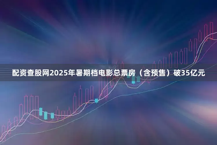 配资查股网2025年暑期档电影总票房（含预售）破35亿元