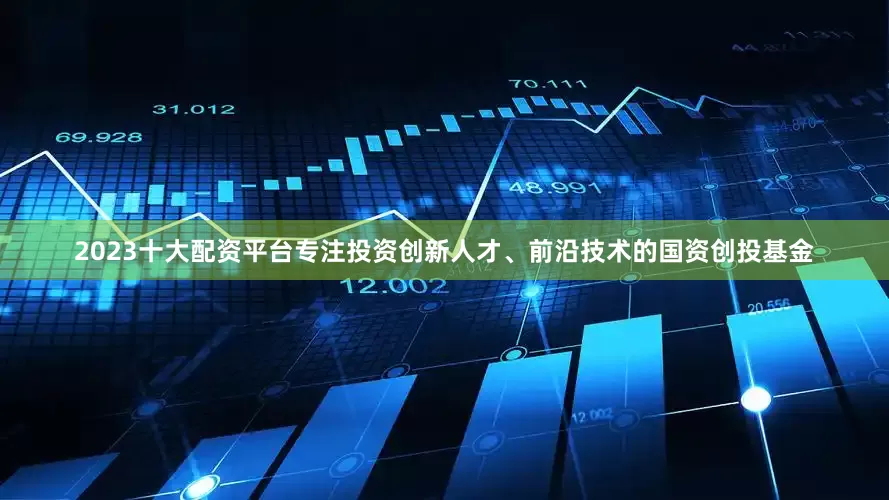 2023十大配资平台专注投资创新人才、前沿技术的国资创投基金