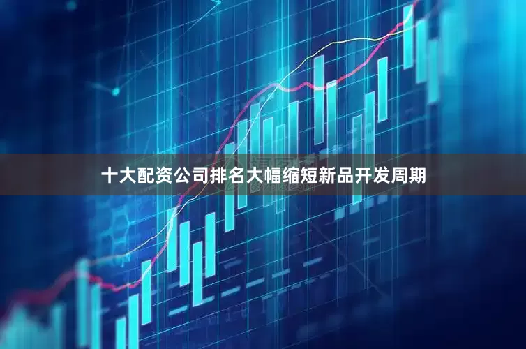 十大配资公司排名大幅缩短新品开发周期