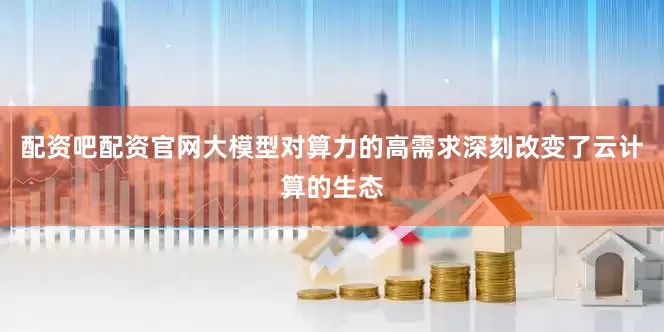 配资吧配资官网大模型对算力的高需求深刻改变了云计算的生态