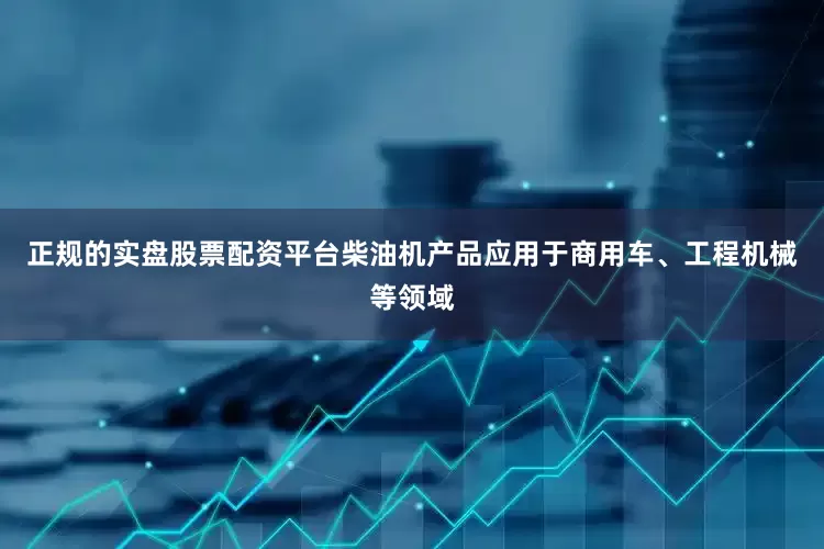 正规的实盘股票配资平台柴油机产品应用于商用车、工程机械等领域