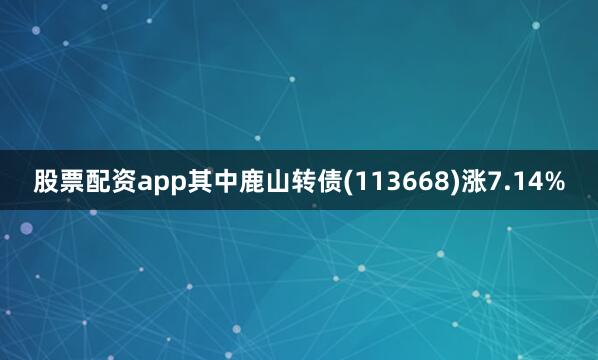 股票配资app其中鹿山转债(113668)涨7.14%