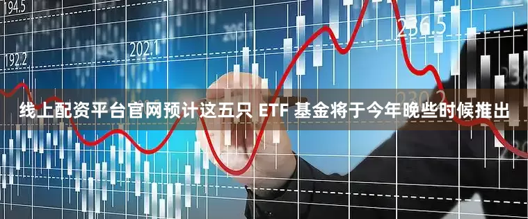 线上配资平台官网　　预计这五只 ETF 基金将于今年晚些时候推出