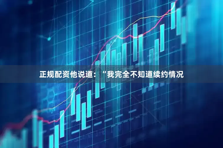 正规配资他说道：“我完全不知道续约情况