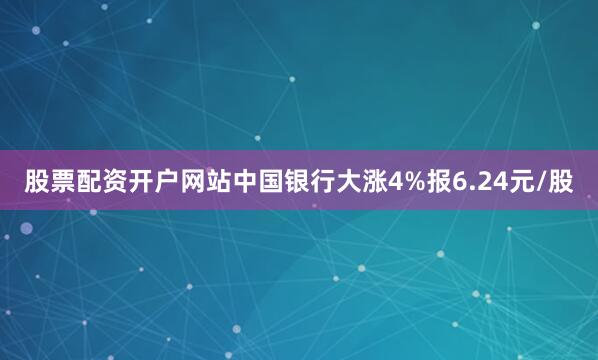 股票配资开户网站中国银行大涨4%报6.24元/股