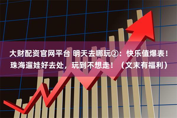 大财配资官网平台 明天去哪玩②：快乐值爆表！珠海遛娃好去处，玩到不想走！（文末有福利）