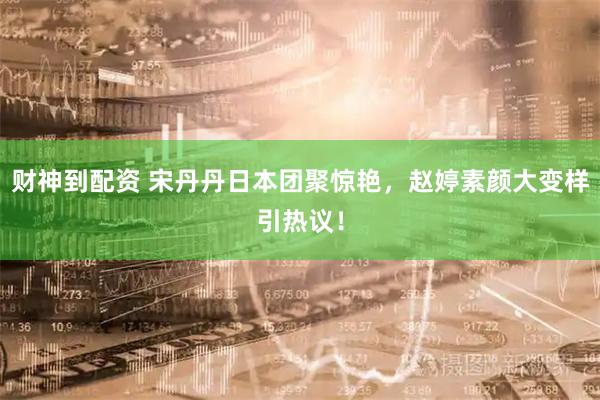 财神到配资 宋丹丹日本团聚惊艳，赵婷素颜大变样引热议！