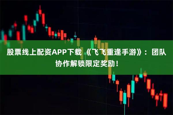 股票线上配资APP下载 《飞飞重逢手游》：团队协作解锁限定奖励！
