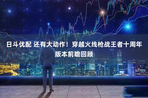 日斗优配 还有大动作！穿越火线枪战王者十周年版本前瞻回顾