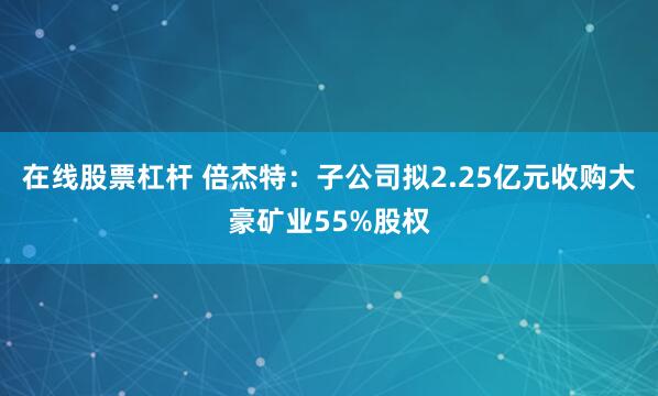 在线股票杠杆 倍杰特：子公司拟2.25亿元收购大豪矿业55%股权