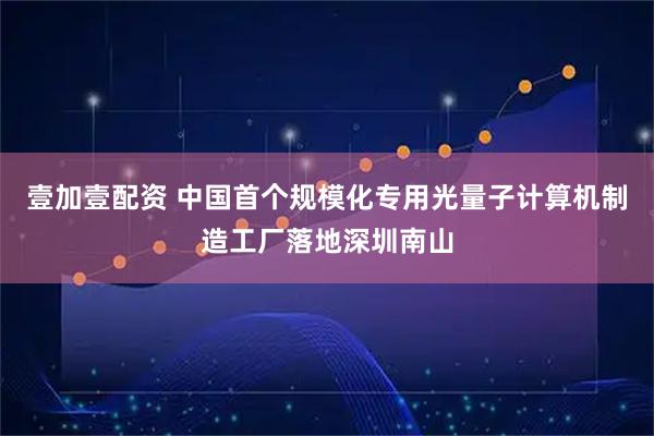 壹加壹配资 中国首个规模化专用光量子计算机制造工厂落地深圳南山