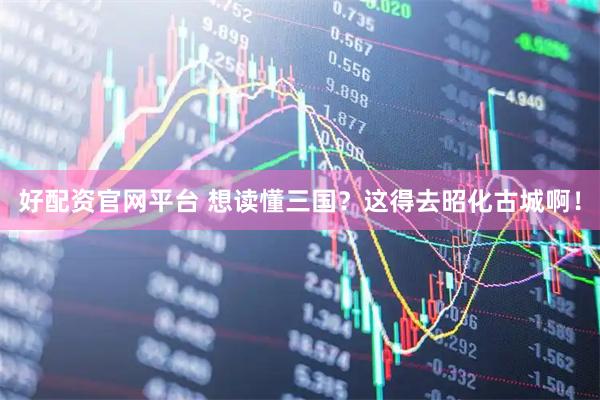 好配资官网平台 想读懂三国？这得去昭化古城啊！