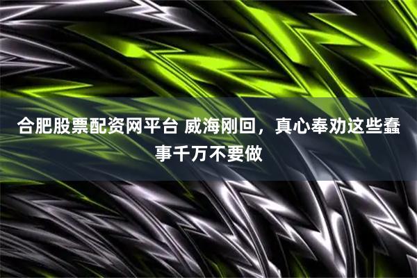合肥股票配资网平台 威海刚回，真心奉劝这些蠢事千万不要做