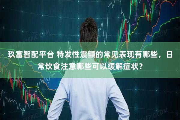 玖富智配平台 特发性震颤的常见表现有哪些，日常饮食注意哪些可以缓解症状？