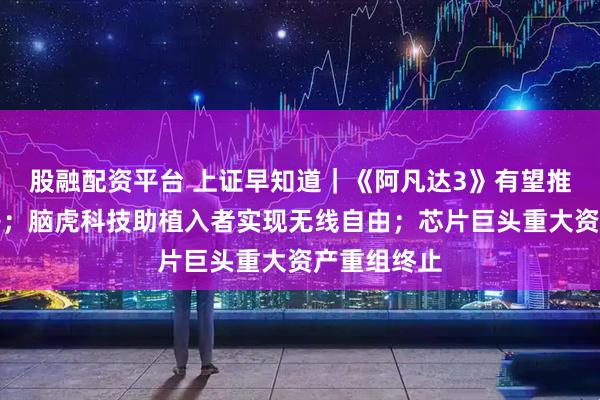 股融配资平台 上证早知道｜《阿凡达3》有望推升电影票房；脑虎科技助植入者实现无线自由；芯片巨头重大资产重组终止