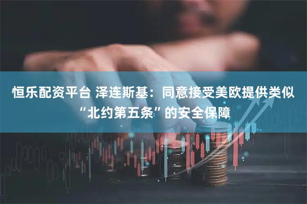 恒乐配资平台 泽连斯基：同意接受美欧提供类似“北约第五条”的安全保障