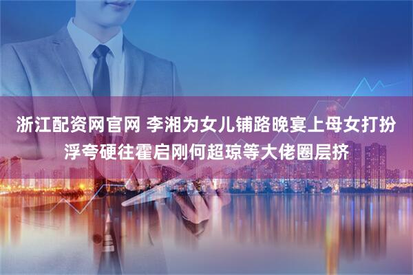 浙江配资网官网 李湘为女儿铺路晚宴上母女打扮浮夸硬往霍启刚何超琼等大佬圈层挤