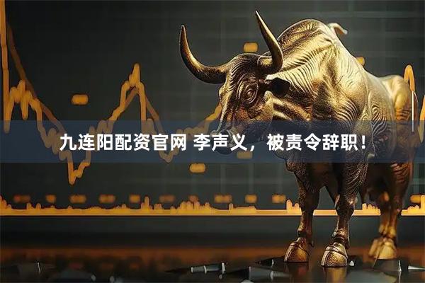 九连阳配资官网 李声义，被责令辞职！