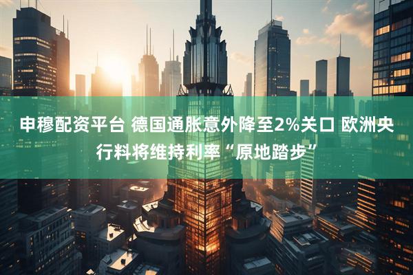 申穆配资平台 德国通胀意外降至2%关口 欧洲央行料将维持利率“原地踏步”