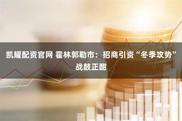 凯耀配资官网 霍林郭勒市：招商引资“冬季攻势”战鼓正酣