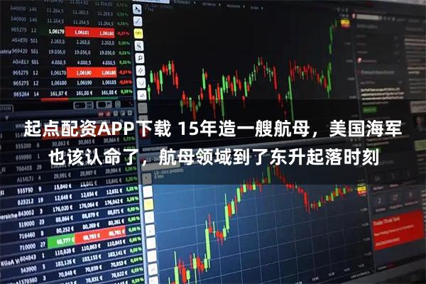 起点配资APP下载 15年造一艘航母，美国海军也该认命了，航母领域到了东升起落时刻