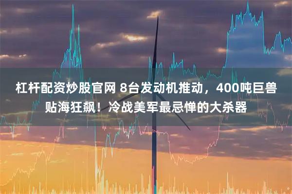 杠杆配资炒股官网 8台发动机推动，400吨巨兽贴海狂飙！冷战美军最忌惮的大杀器