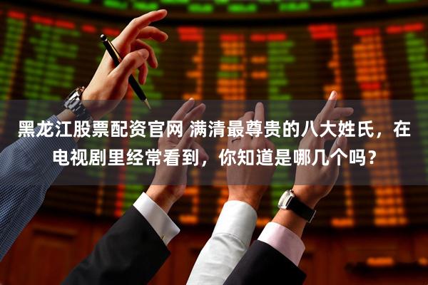 黑龙江股票配资官网 满清最尊贵的八大姓氏，在电视剧里经常看到，你知道是哪几个吗？