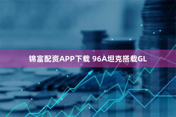 锦富配资APP下载 96A坦克搭载GL