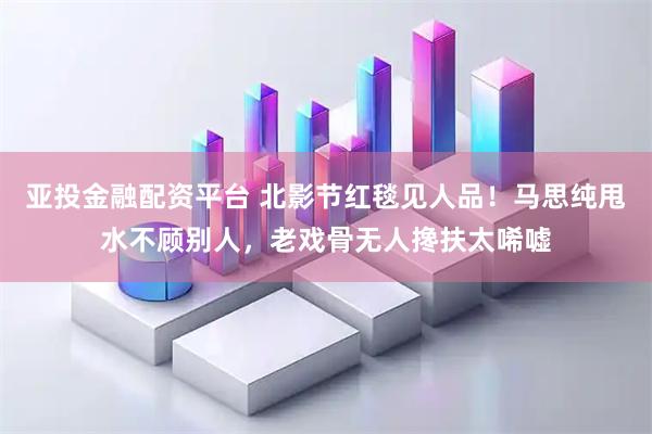 亚投金融配资平台 北影节红毯见人品！马思纯甩水不顾别人，老戏骨无人搀扶太唏嘘
