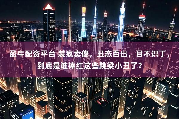 盈牛配资平台 装疯卖傻，丑态百出，目不识丁，到底是谁捧红这些跳梁小丑了？
