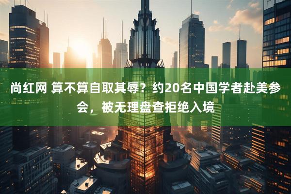 尚红网 算不算自取其辱？约20名中国学者赴美参会，被无理盘查拒绝入境